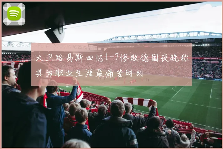 大卫路易斯回忆1-7惨败德国夜晚称其为职业生涯最痛苦时刻