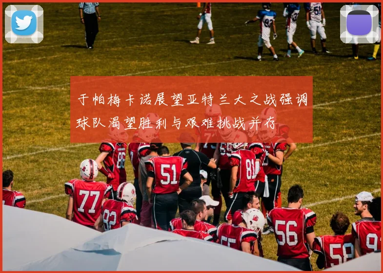 于帕梅卡诺展望亚特兰大之战强调球队渴望胜利与艰难挑战并存