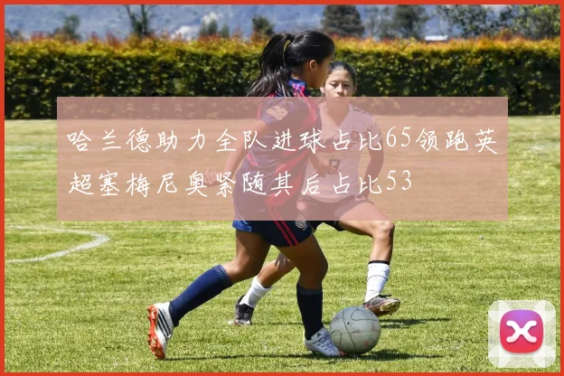 哈兰德助力全队进球占比65领跑英超塞梅尼奥紧随其后占比53