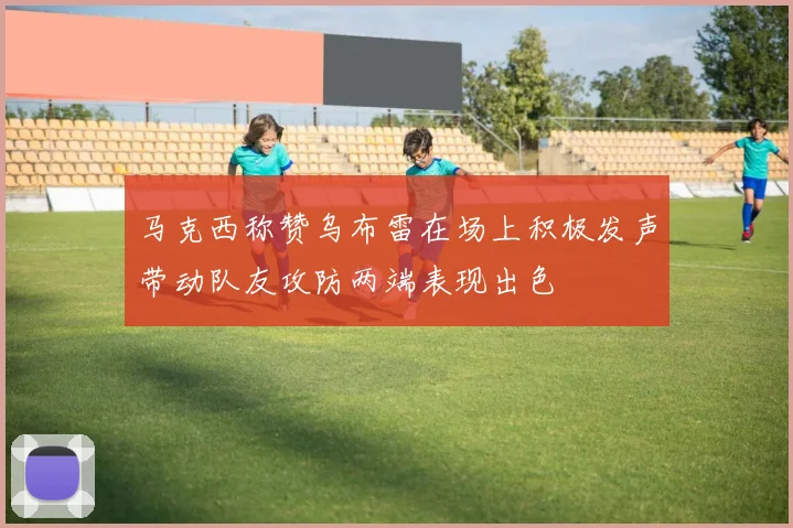 马克西称赞乌布雷在场上积极发声带动队友攻防两端表现出色