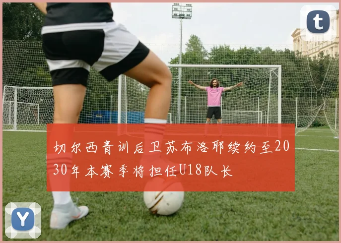 切尔西青训后卫苏布洛耶续约至2030年本赛季将担任U18队长