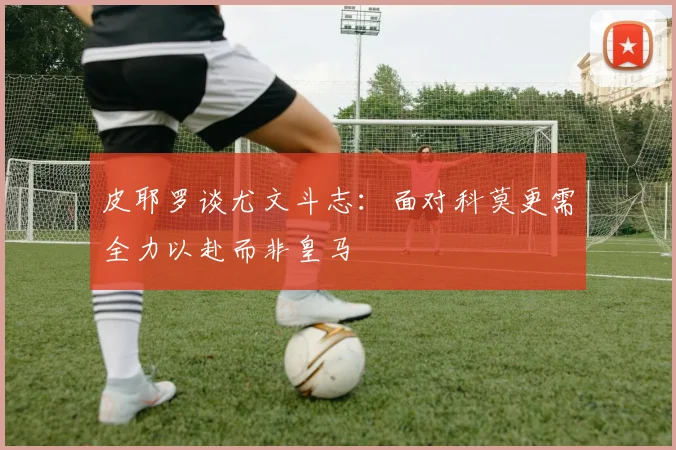 皮耶罗谈尤文斗志：面对科莫更需全力以赴而非皇马