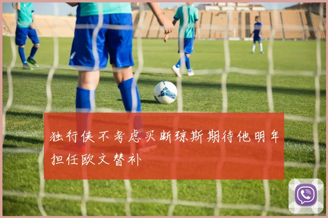 独行侠不考虑买断琼斯期待他明年担任欧文替补
