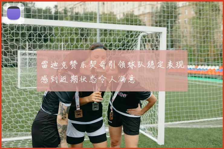 雷迪克赞东契奇引领球队稳定表现感到近期状态令人满意