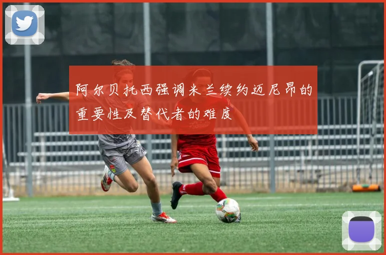 阿尔贝托西强调米兰续约迈尼昂的重要性及替代者的难度