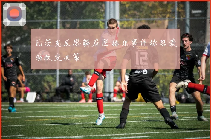 瓦茨克反思解雇图赫尔事件称恐袭或改变决策