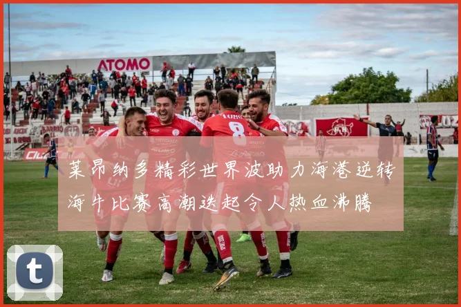 莱昂纳多精彩世界波助力海港逆转海牛比赛高潮迭起令人热血沸腾