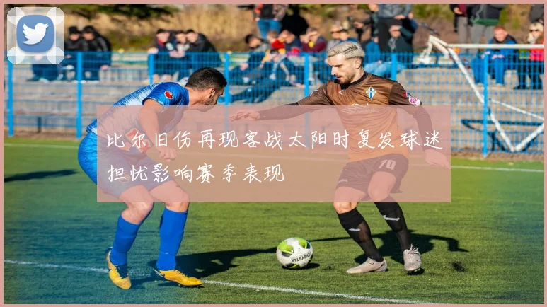 比尔旧伤再现客战太阳时复发球迷担忧影响赛季表现