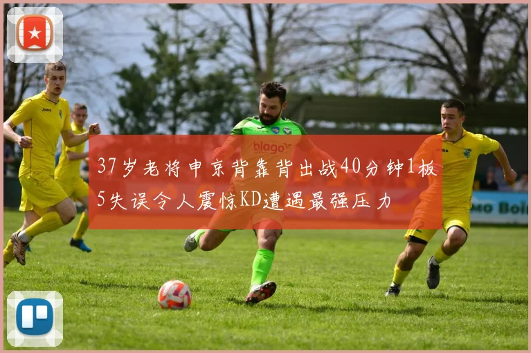 37岁老将申京背靠背出战40分钟1板5失误令人震惊KD遭遇最强压力