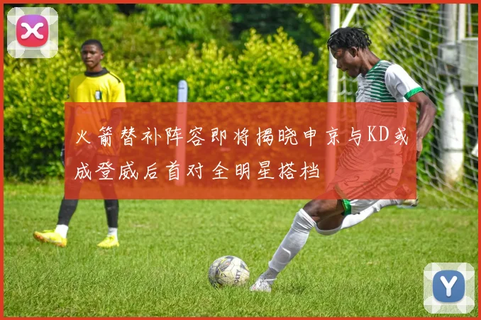 火箭替补阵容即将揭晓申京与KD或成登威后首对全明星搭档