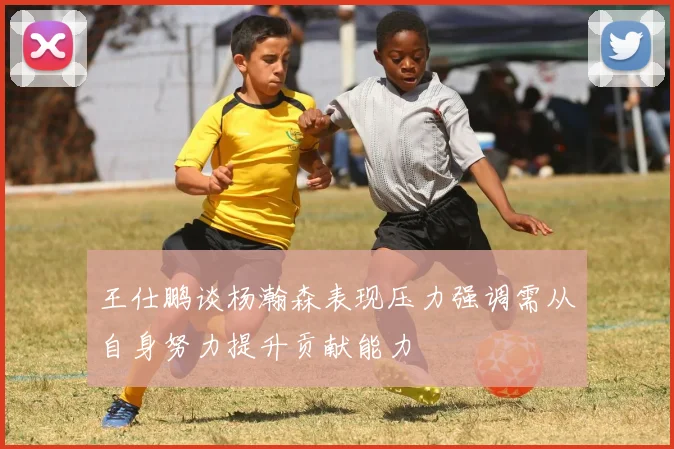 王仕鹏谈杨瀚森表现压力强调需从自身努力提升贡献能力
