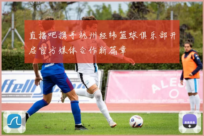直播吧携手杭州经纬篮球俱乐部开启官方媒体合作新篇章