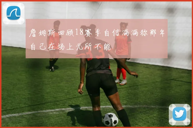 詹姆斯回顾18赛季自信满满称那年自己在场上无所不能