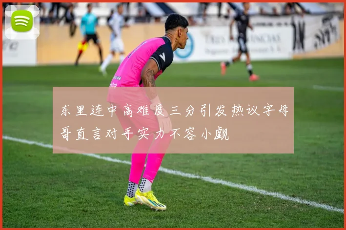 东里连中高难度三分引发热议字母哥直言对手实力不容小觑