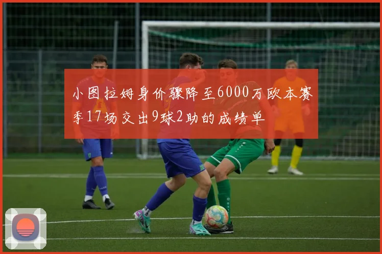 小图拉姆身价骤降至6000万欧本赛季17场交出9球2助的成绩单