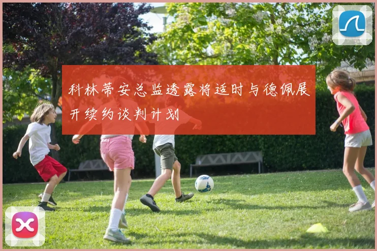 科林蒂安总监透露将适时与德佩展开续约谈判计划