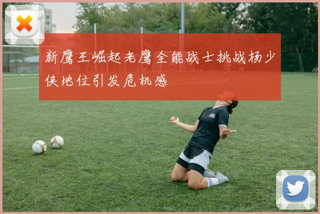 新鹰王崛起老鹰全能战士挑战杨少侠地位引发危机感