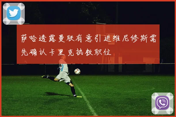 萨哈透露曼联有意引进维尼修斯需先确认卡里克执教职位
