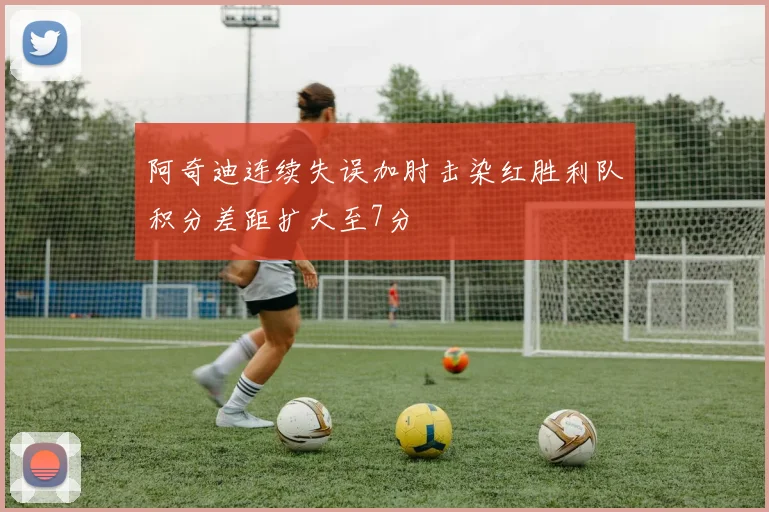 阿奇迪连续失误加肘击染红胜利队积分差距扩大至7分