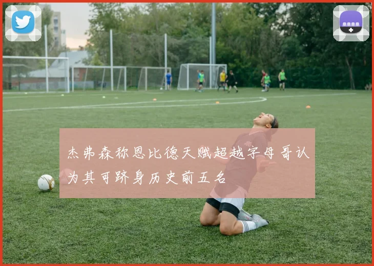 杰弗森称恩比德天赋超越字母哥认为其可跻身历史前五名