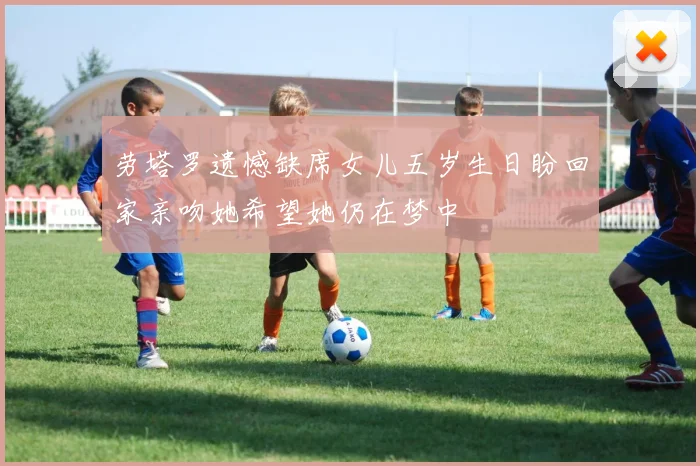 劳塔罗遗憾缺席女儿五岁生日盼回家亲吻她希望她仍在梦中