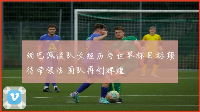 姆巴佩谈队长经历与世界杯目标期待带领法国队再创辉煌