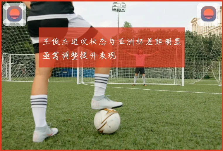 王俊杰进攻状态与亚洲杯差距明显亟需调整提升表现