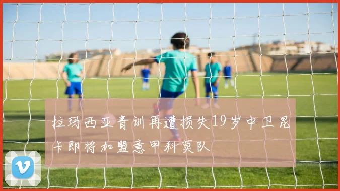 拉玛西亚青训再遭损失19岁中卫昆卡即将加盟意甲科莫队
