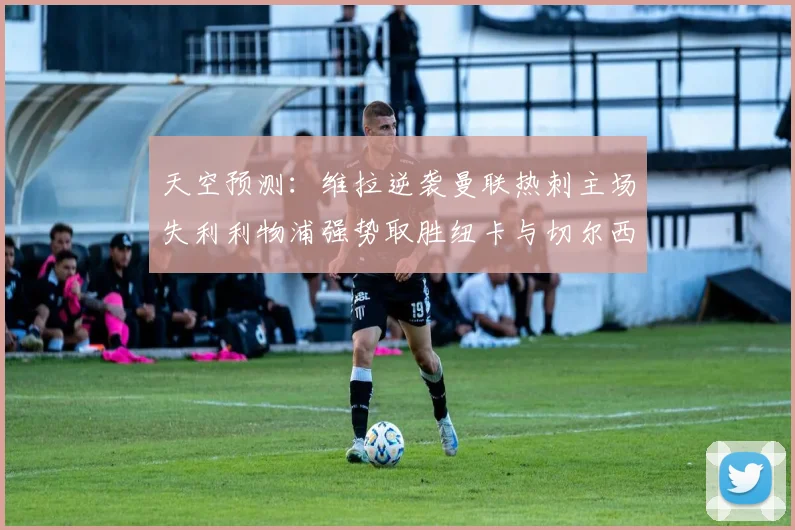 天空预测：维拉逆袭曼联热刺主场失利利物浦强势取胜纽卡与切尔西握手言和
