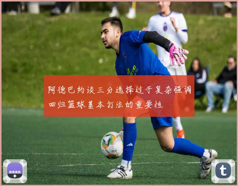 阿德巴约谈三分选择过于复杂强调回归篮球基本打法的重要性