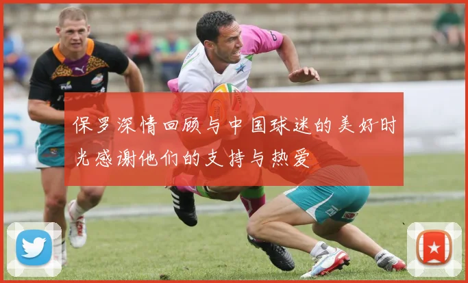 保罗深情回顾与中国球迷的美好时光感谢他们的支持与热爱