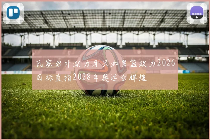 瓦塞尔计划为牙买加男篮效力2026目标直指2028年奥运会辉煌