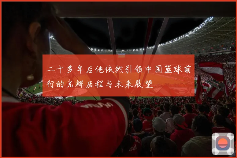 二十多年后他依然引领中国篮球前行的光辉历程与未来展望