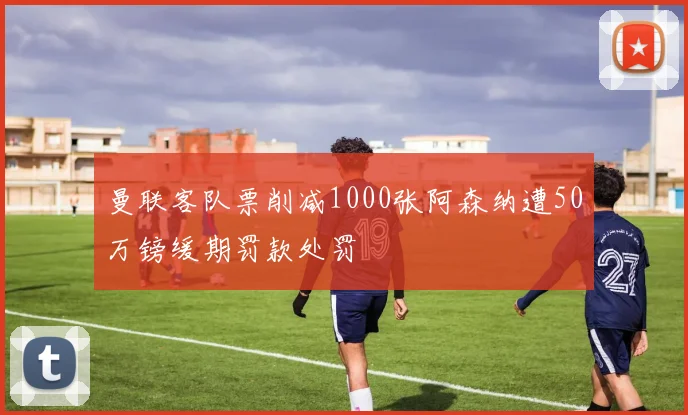 曼联客队票削减1000张阿森纳遭50万镑缓期罚款处罚