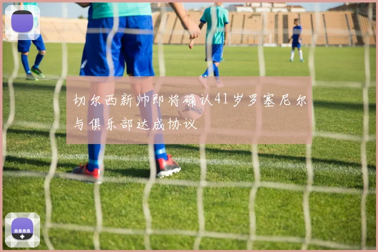 切尔西新帅即将确认41岁罗塞尼尔与俱乐部达成协议