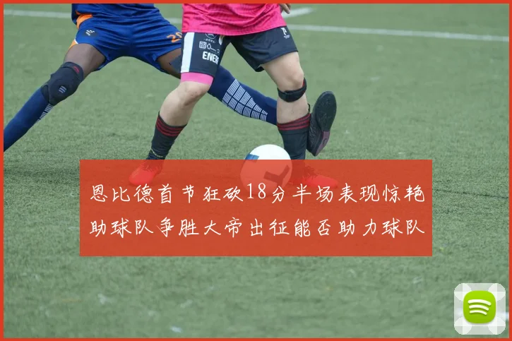 恩比德首节狂砍18分半场表现惊艳助球队争胜大帝出征能否助力球队逆袭