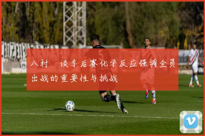 八村塁谈季后赛化学反应强调全员出战的重要性与挑战